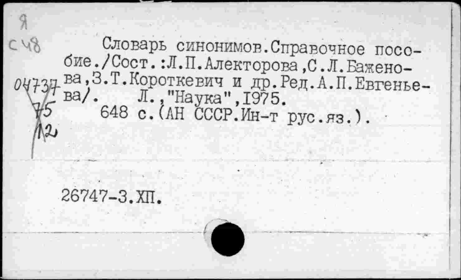 ﻿Словарь синонимов.Справочное пособие./Сост. :Л.П.Алекторова »С.Л.Бажено-тзд.ва>З.Т.К°роткевич и др.Ред.А.П.Евгенье-\ ва/.	Л.,"Наука”, 1975.
р 648 с.(АН СССР.Ин-т рус.яз.).
26747-3.ХП.
—4